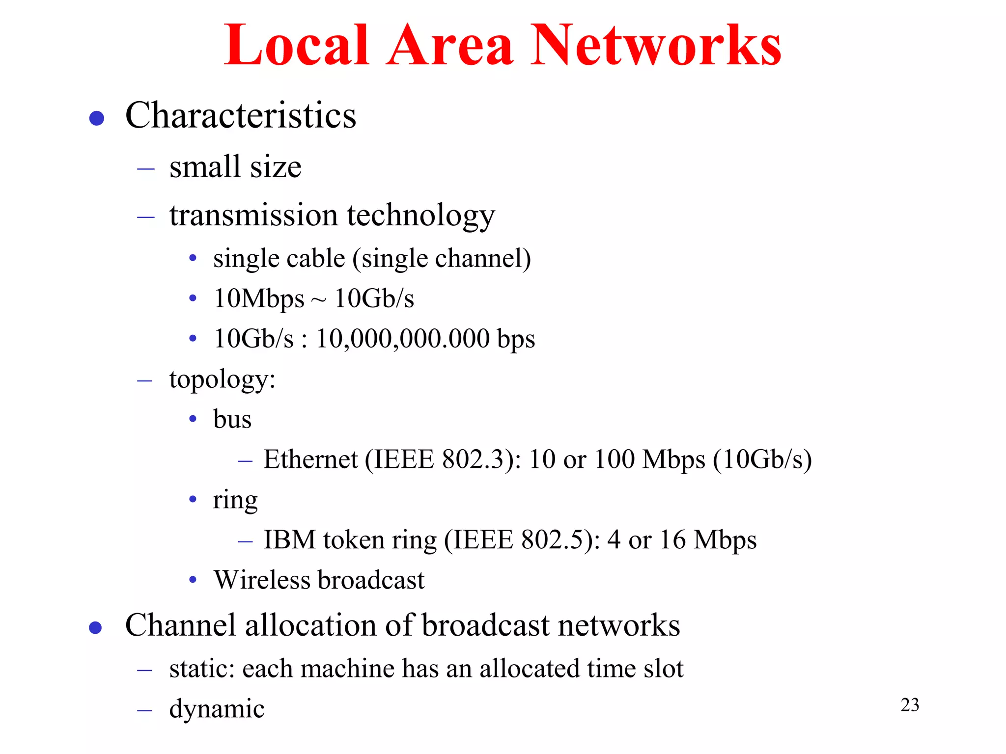 23
Local Area Networks
 Characteristics
– small size
– transmission technology
• single cable (single channel)
• 10Mbps ~ 10Gb/s
• 10Gb/s : 10,000,000.000 bps
– topology:
• bus
– Ethernet (IEEE 802.3): 10 or 100 Mbps (10Gb/s)
• ring
– IBM token ring (IEEE 802.5): 4 or 16 Mbps
• Wireless broadcast
 Channel allocation of broadcast networks
– static: each machine has an allocated time slot
– dynamic
 
