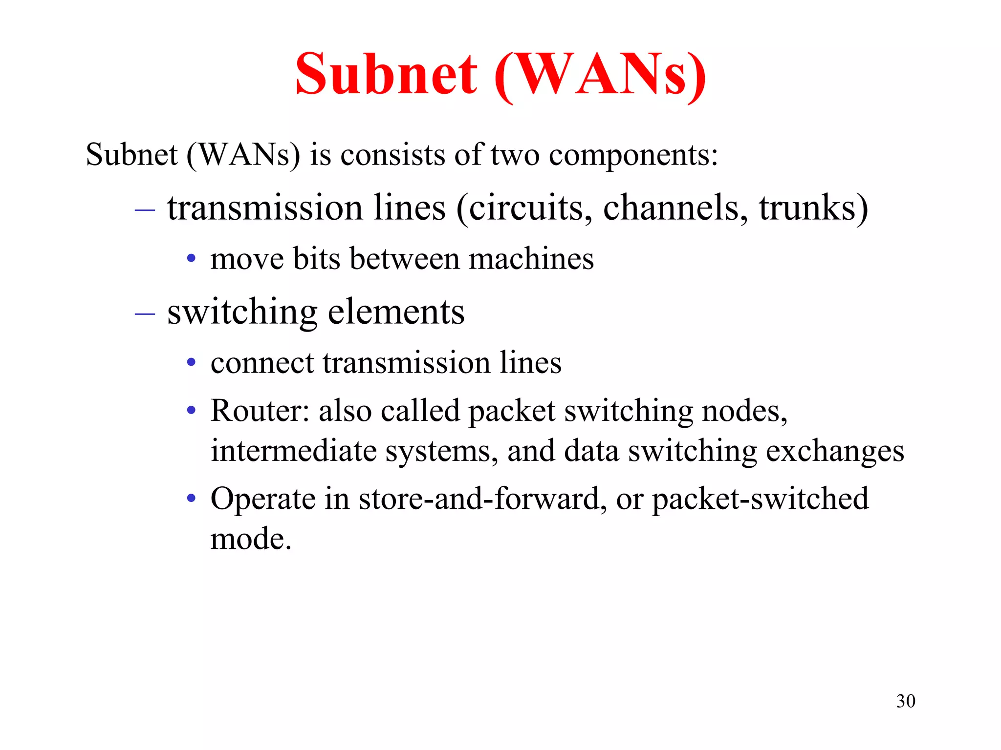 30
Subnet (WANs)
Subnet (WANs) is consists of two components:
– transmission lines (circuits, channels, trunks)
• move bits between machines
– switching elements
• connect transmission lines
• Router: also called packet switching nodes,
intermediate systems, and data switching exchanges
• Operate in store-and-forward, or packet-switched
mode.
 