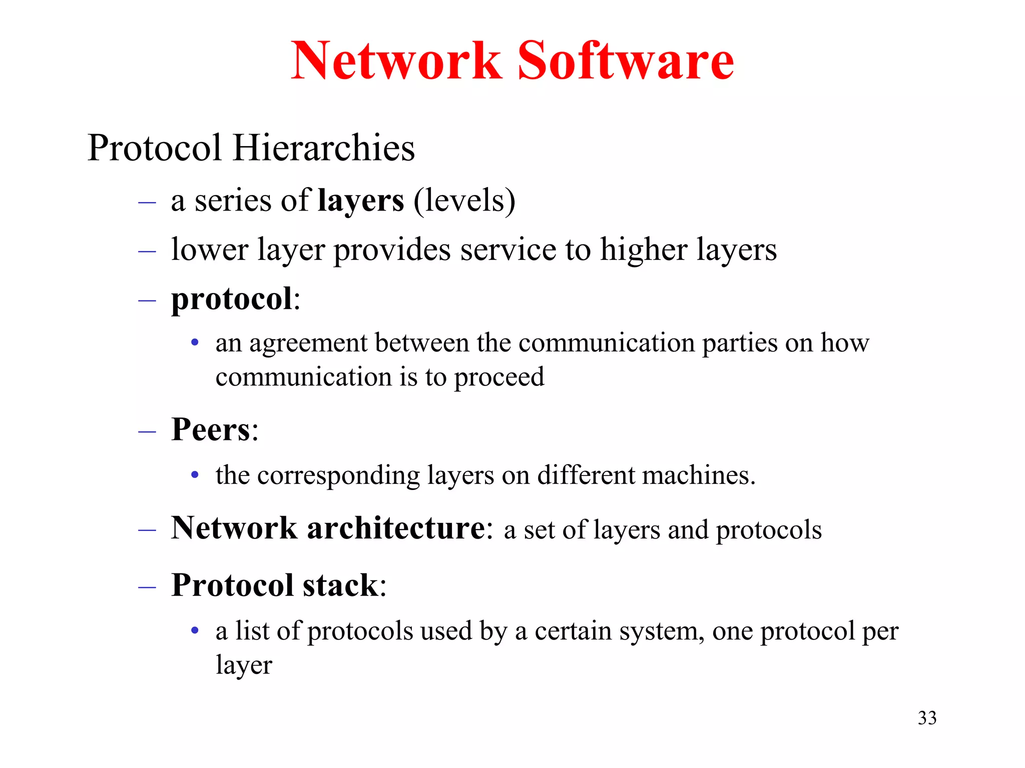 33
Network Software
Protocol Hierarchies
– a series of layers (levels)
– lower layer provides service to higher layers
– protocol:
• an agreement between the communication parties on how
communication is to proceed
– Peers:
• the corresponding layers on different machines.
– Network architecture: a set of layers and protocols
– Protocol stack:
• a list of protocols used by a certain system, one protocol per
layer
 