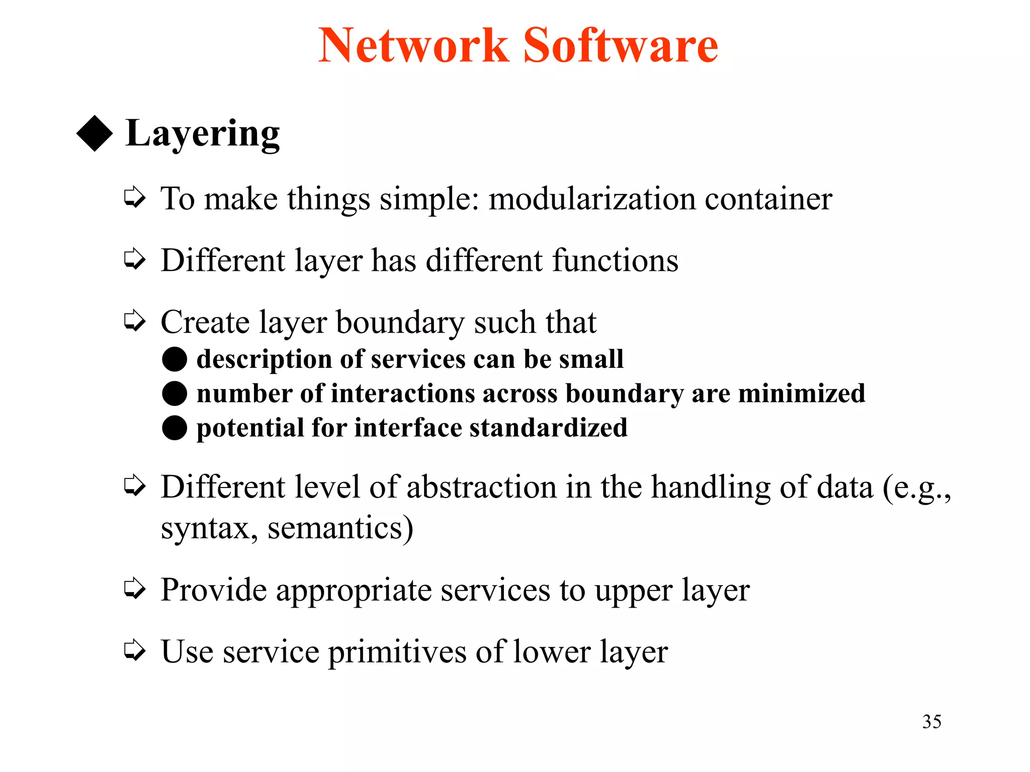 35
◆ Layering
➭ To make things simple: modularization container
➭ Different layer has different functions
➭ Create layer boundary such that
● description of services can be small
● number of interactions across boundary are minimized
● potential for interface standardized
➭ Different level of abstraction in the handling of data (e.g.,
syntax, semantics)
➭ Provide appropriate services to upper layer
➭ Use service primitives of lower layer
Network Software
 