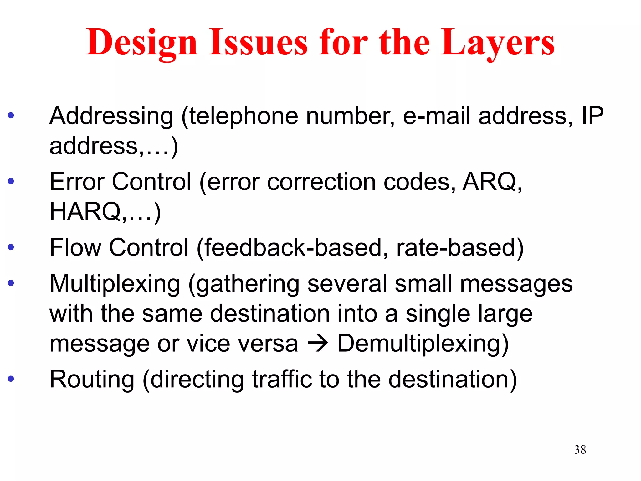 38
Design Issues for the Layers
• Addressing (telephone number, e-mail address, IP
address,…)
• Error Control (error correction codes, ARQ,
HARQ,…)
• Flow Control (feedback-based, rate-based)
• Multiplexing (gathering several small messages
with the same destination into a single large
message or vice versa  Demultiplexing)
• Routing (directing traffic to the destination)
 