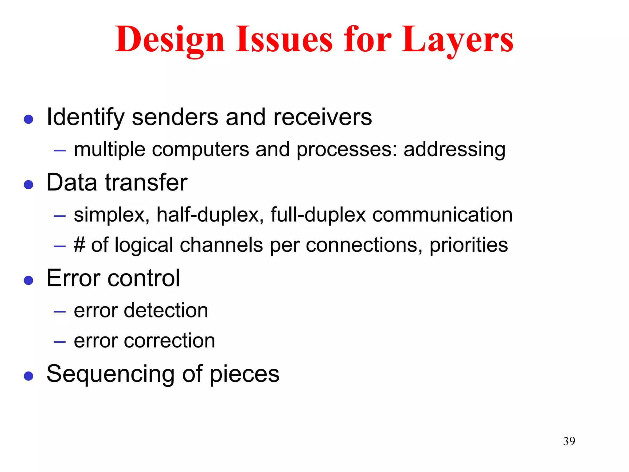 39
Design Issues for Layers
 Identify senders and receivers
– multiple computers and processes: addressing
 Data transfer
– simplex, half-duplex, full-duplex communication
– # of logical channels per connections, priorities
 Error control
– error detection
– error correction
 Sequencing of pieces
 