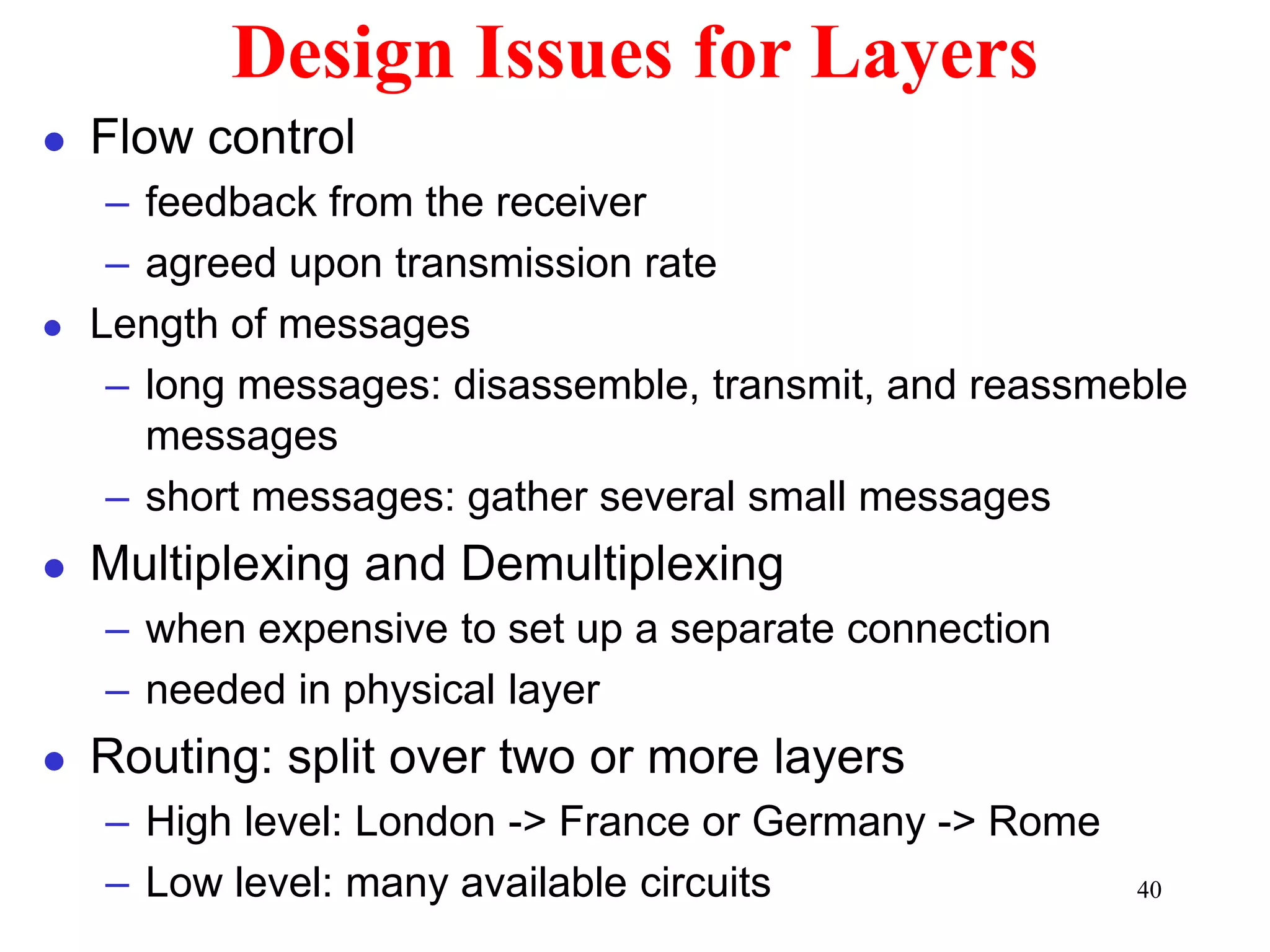 40
Design Issues for Layers
 Flow control
– feedback from the receiver
– agreed upon transmission rate
 Length of messages
– long messages: disassemble, transmit, and reassmeble
messages
– short messages: gather several small messages
 Multiplexing and Demultiplexing
– when expensive to set up a separate connection
– needed in physical layer
 Routing: split over two or more layers
– High level: London -> France or Germany -> Rome
– Low level: many available circuits
 