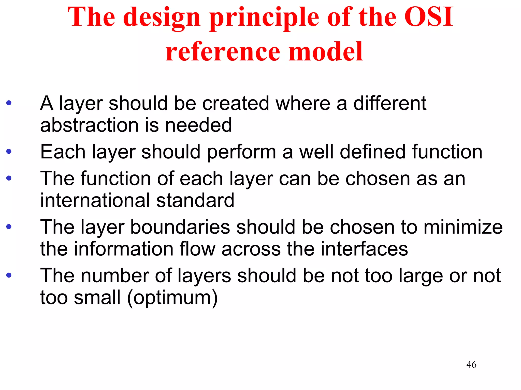 46
The design principle of the OSI
reference model
• A layer should be created where a different
abstraction is needed
• Each layer should perform a well defined function
• The function of each layer can be chosen as an
international standard
• The layer boundaries should be chosen to minimize
the information flow across the interfaces
• The number of layers should be not too large or not
too small (optimum)
 