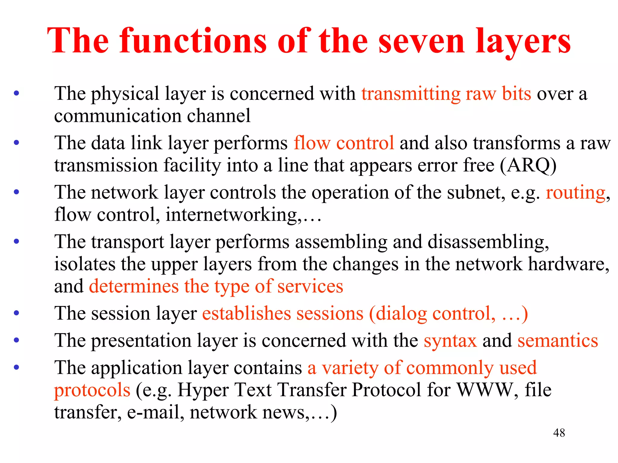 48
The functions of the seven layers
• The physical layer is concerned with transmitting raw bits over a
communication channel
• The data link layer performs flow control and also transforms a raw
transmission facility into a line that appears error free (ARQ)
• The network layer controls the operation of the subnet, e.g. routing,
flow control, internetworking,…
• The transport layer performs assembling and disassembling,
isolates the upper layers from the changes in the network hardware,
and determines the type of services
• The session layer establishes sessions (dialog control, …)
• The presentation layer is concerned with the syntax and semantics
• The application layer contains a variety of commonly used
protocols (e.g. Hyper Text Transfer Protocol for WWW, file
transfer, e-mail, network news,…)
 