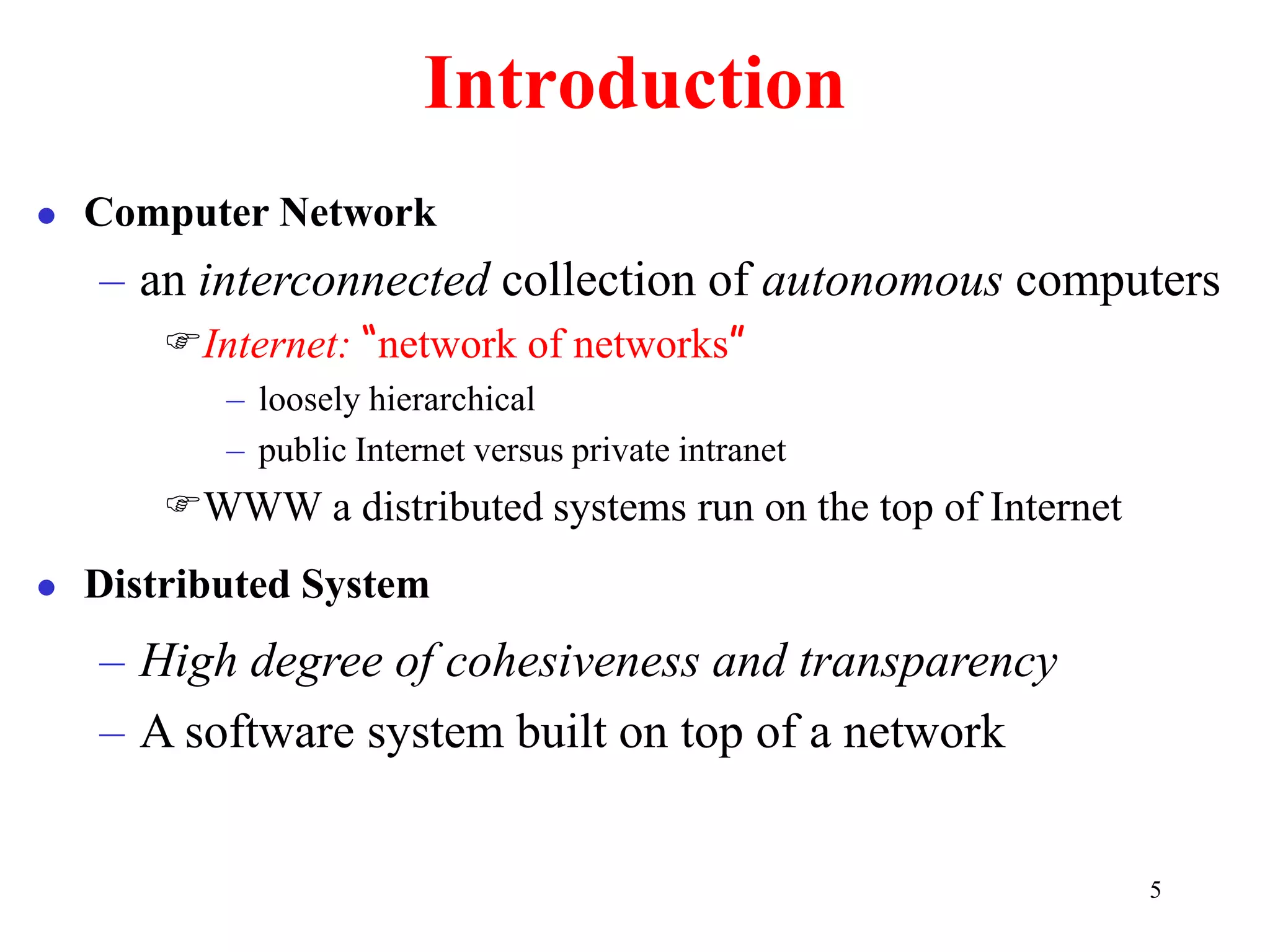 5
Introduction
 Computer Network
– an interconnected collection of autonomous computers
Internet: “network of networks”
– loosely hierarchical
– public Internet versus private intranet
WWW a distributed systems run on the top of Internet
 Distributed System
– High degree of cohesiveness and transparency
– A software system built on top of a network
 