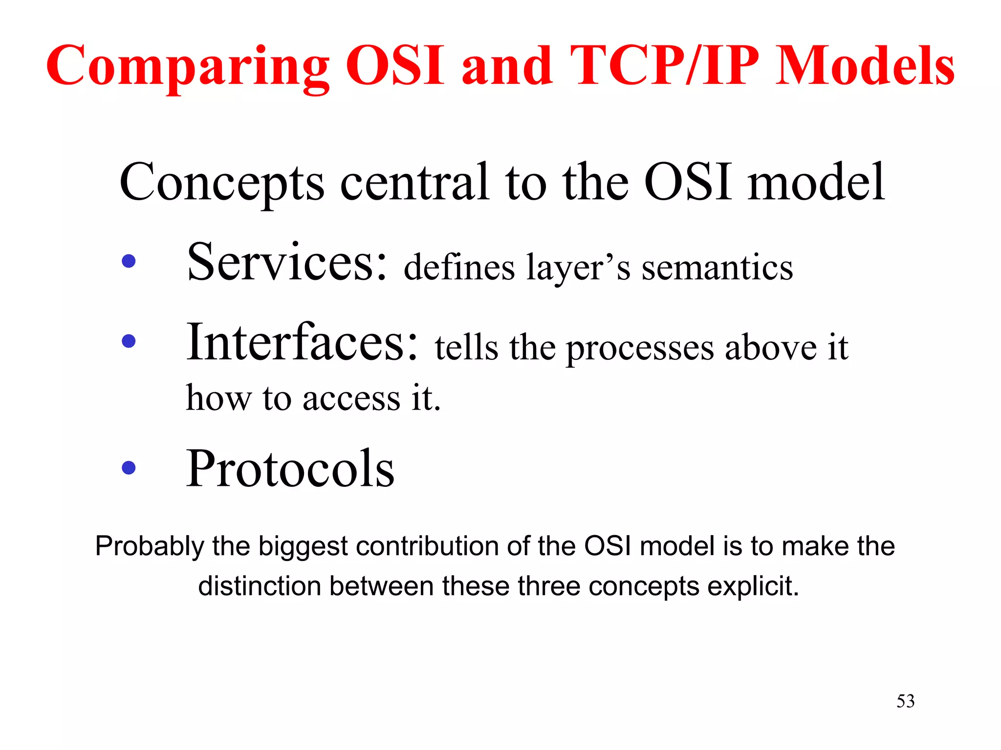 53
Comparing OSI and TCP/IP Models
Concepts central to the OSI model
• Services: defines layer’s semantics
• Interfaces: tells the processes above it
how to access it.
• Protocols
Probably the biggest contribution of the OSI model is to make the
distinction between these three concepts explicit.
 