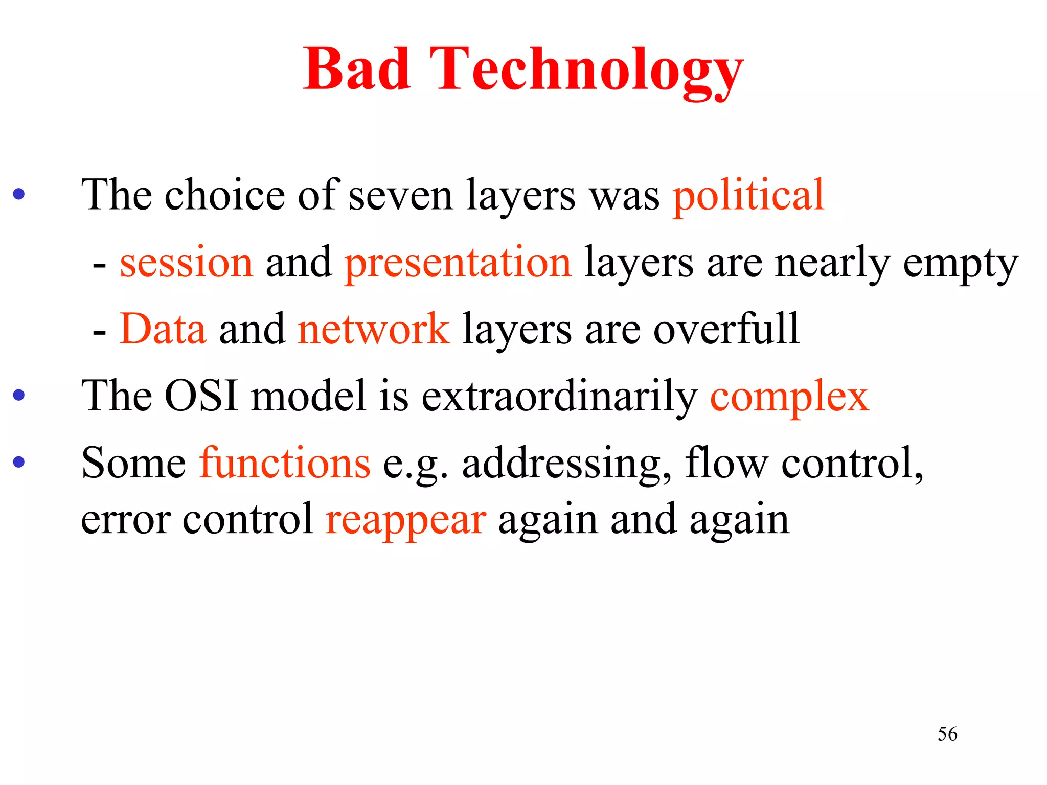56
Bad Technology
• The choice of seven layers was political
- session and presentation layers are nearly empty
- Data and network layers are overfull
• The OSI model is extraordinarily complex
• Some functions e.g. addressing, flow control,
error control reappear again and again
 