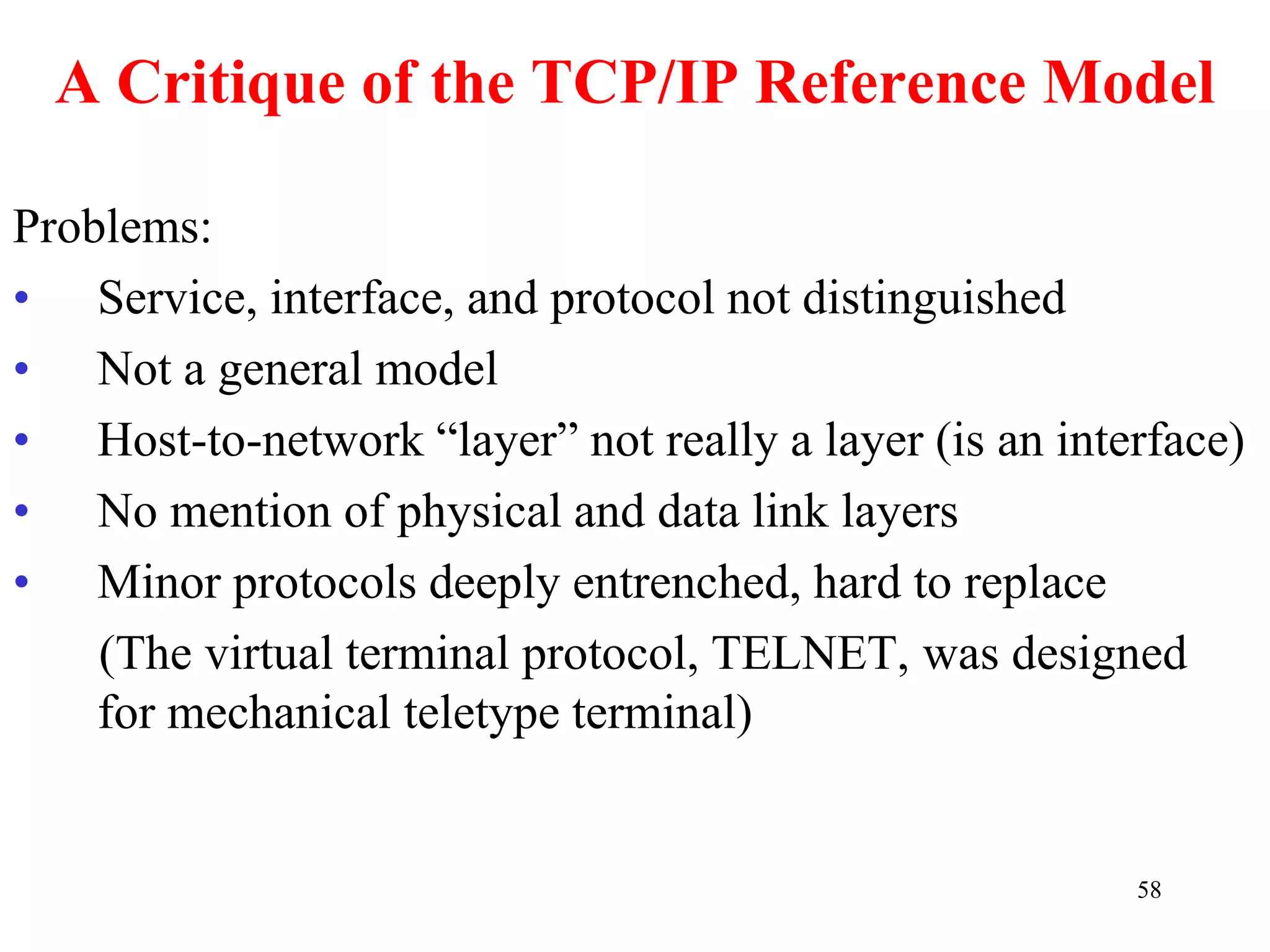 58
A Critique of the TCP/IP Reference Model
Problems:
• Service, interface, and protocol not distinguished
• Not a general model
• Host-to-network “layer” not really a layer (is an interface)
• No mention of physical and data link layers
• Minor protocols deeply entrenched, hard to replace
(The virtual terminal protocol, TELNET, was designed
for mechanical teletype terminal)
 