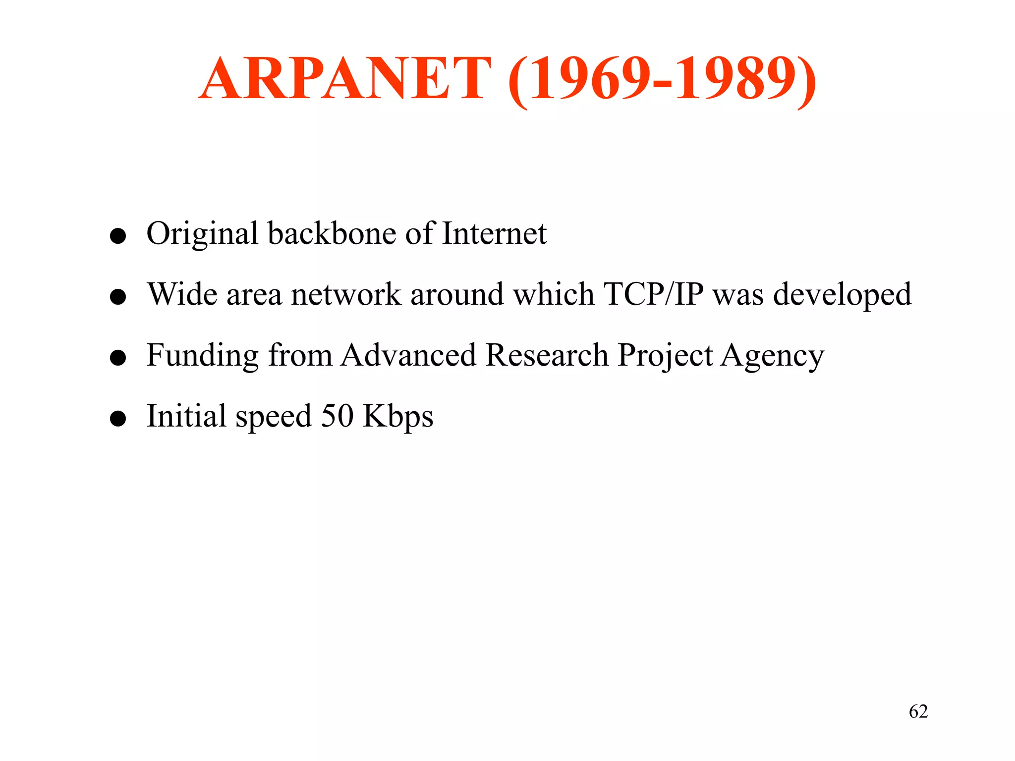 62
 Original backbone of Internet
 Wide area network around which TCP/IP was developed
 Funding from Advanced Research Project Agency
 Initial speed 50 Kbps
ARPANET (1969-1989)
 