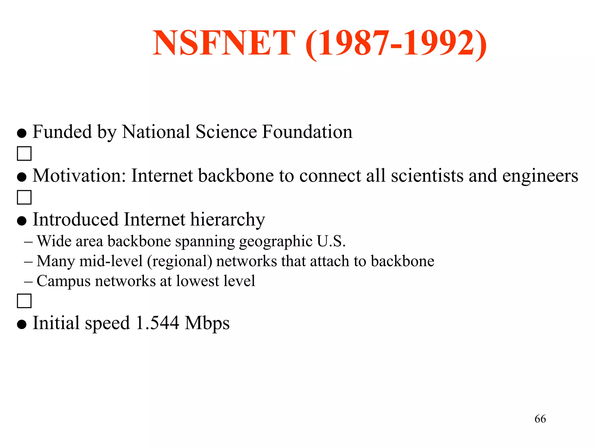 66
 Funded by National Science Foundation
􀀀
 Motivation: Internet backbone to connect all scientists and engineers
􀀀
 Introduced Internet hierarchy
– Wide area backbone spanning geographic U.S.
– Many mid-level (regional) networks that attach to backbone
– Campus networks at lowest level
􀀀
 Initial speed 1.544 Mbps
NSFNET (1987-1992)
 