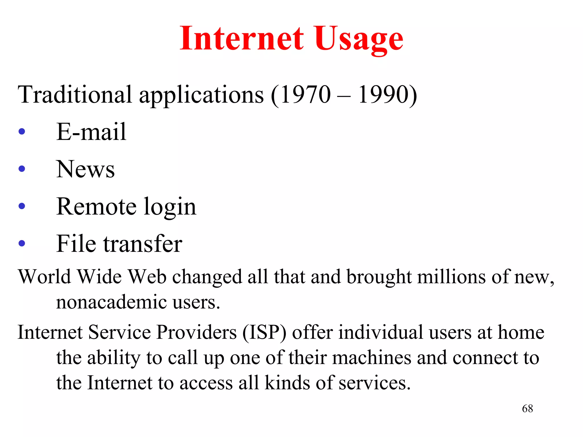 68
Internet Usage
Traditional applications (1970 – 1990)
• E-mail
• News
• Remote login
• File transfer
World Wide Web changed all that and brought millions of new,
nonacademic users.
Internet Service Providers (ISP) offer individual users at home
the ability to call up one of their machines and connect to
the Internet to access all kinds of services.
 