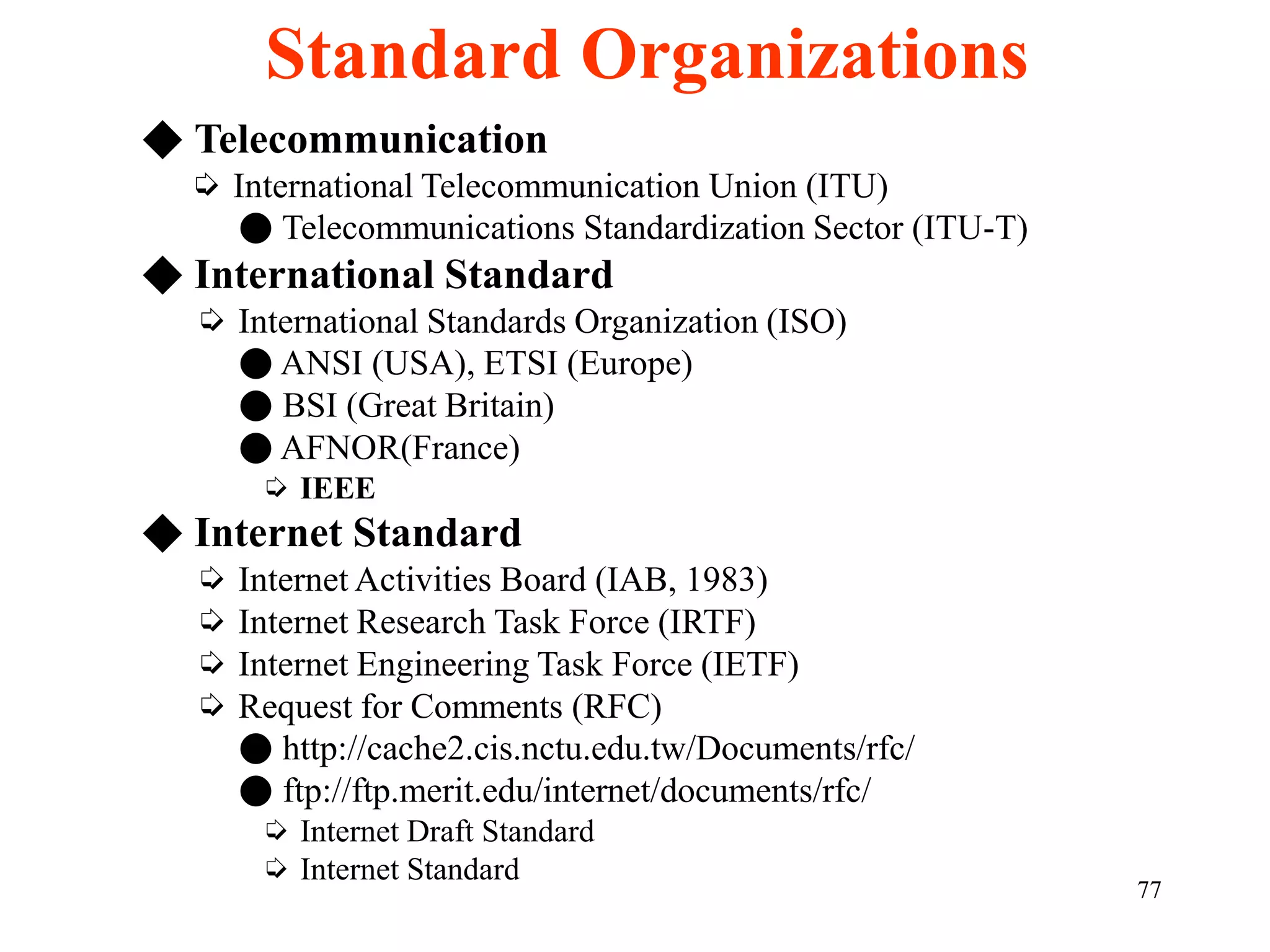 77
◆ Telecommunication
➭ International Telecommunication Union (ITU)
● Telecommunications Standardization Sector (ITU-T)
◆ International Standard
➭ International Standards Organization (ISO)
● ANSI (USA), ETSI (Europe)
● BSI (Great Britain)
● AFNOR(France)
➭ IEEE
◆ Internet Standard
➭ Internet Activities Board (IAB, 1983)
➭ Internet Research Task Force (IRTF)
➭ Internet Engineering Task Force (IETF)
➭ Request for Comments (RFC)
● http://cache2.cis.nctu.edu.tw/Documents/rfc/
● ftp://ftp.merit.edu/internet/documents/rfc/
➭ Internet Draft Standard
➭ Internet Standard
Standard Organizations
 