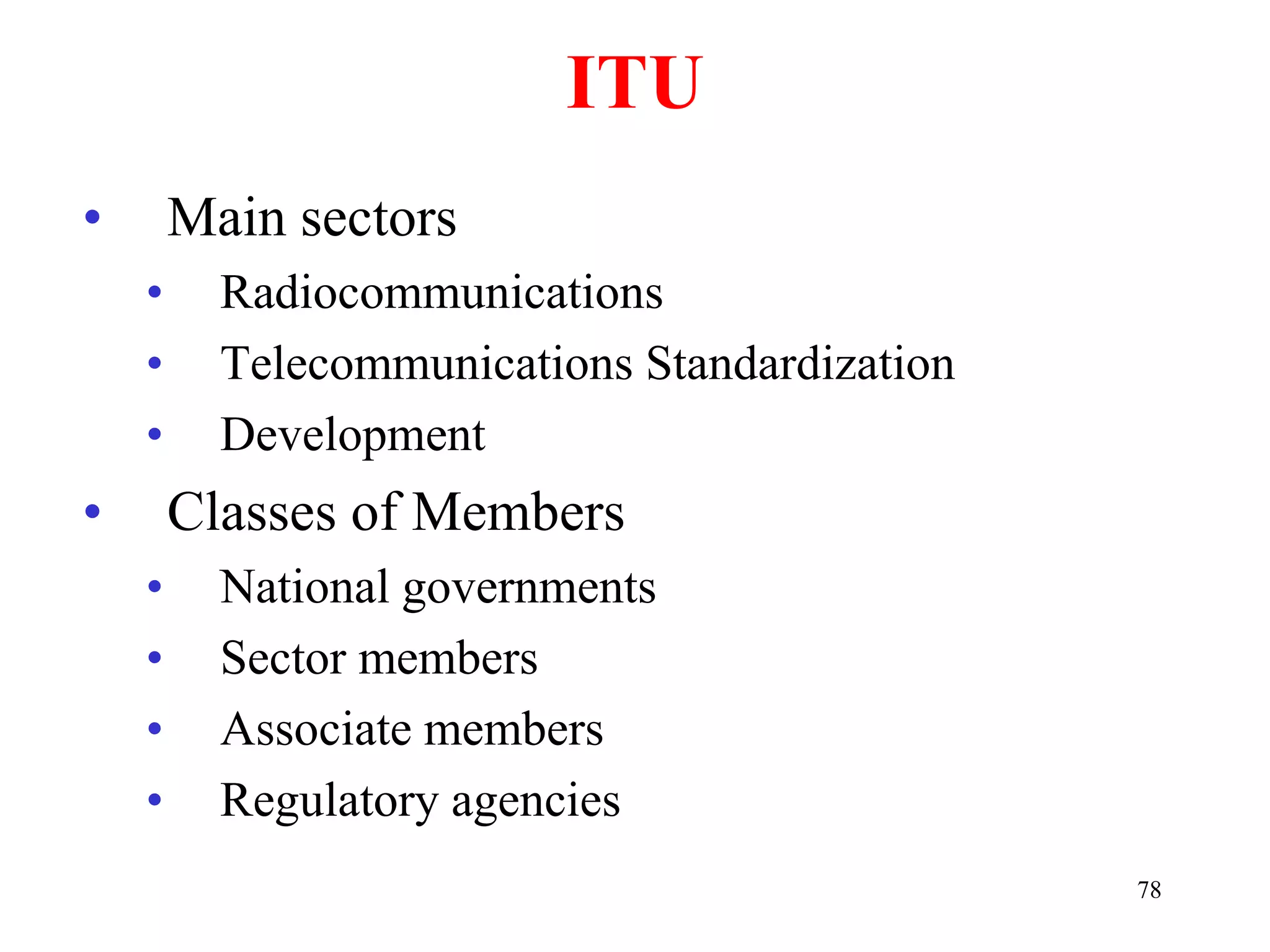 78
ITU
• Main sectors
• Radiocommunications
• Telecommunications Standardization
• Development
• Classes of Members
• National governments
• Sector members
• Associate members
• Regulatory agencies
 
