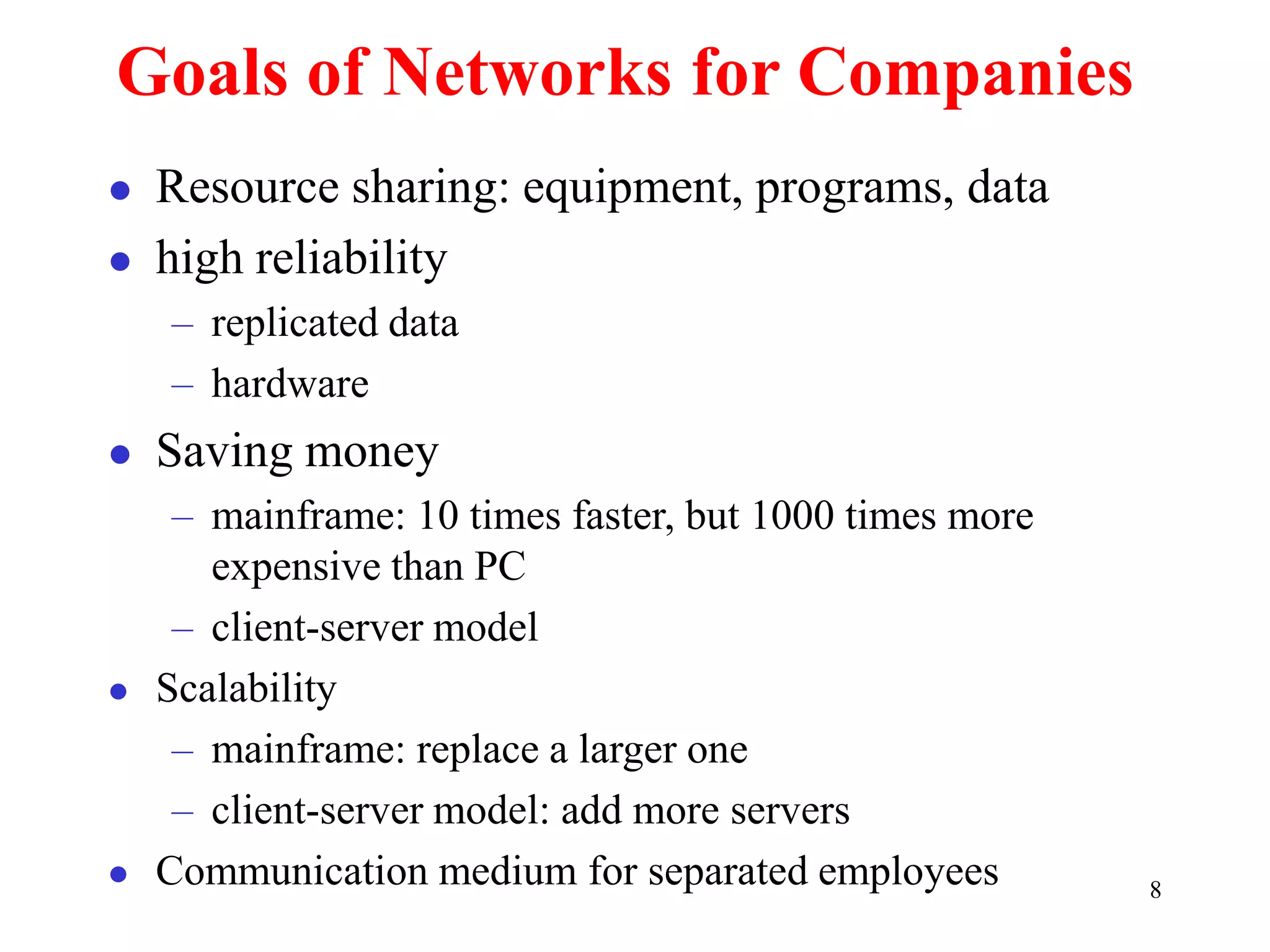 8
Goals of Networks for Companies
 Resource sharing: equipment, programs, data
 high reliability
– replicated data
– hardware
 Saving money
– mainframe: 10 times faster, but 1000 times more
expensive than PC
– client-server model
 Scalability
– mainframe: replace a larger one
– client-server model: add more servers
 Communication medium for separated employees
 