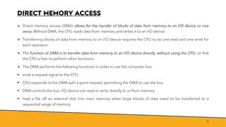 DIRECT MEMORY ACCESS
➢ Direct memory access (DMA) allows for the transfer of blocks of data from memory to an I/O device or vice
versa. Without DMA, the CPU reads data from memory and writes it to an I/O device.
➢ Transferring blocks of data from memory to an I/O device requires the CPU to do one read and one write for
each operation
➢ The function of DMA is to transfer data from memory to an I/O device directly, without using the CPU, so that
the CPU is free to perform other functions.
➢ The DMA performs the following functions in order to use the computer bus:
▪ ends a request signal to the CPU.
▪ CPU responds to the DMA with a grant request, permitting the DMA to use the bus.
▪ DMA controls the bus, I/O device can read or write directly to or from memory.
▪ load a file off an external disk into main memory when large blocks of data need to be transferred to a
sequential range of memory
18
 