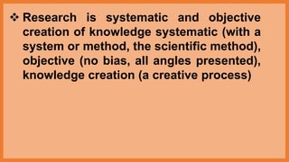  Research is systematic and objective
creation of knowledge systematic (with a
system or method, the scientific method),
objective (no bias, all angles presented),
knowledge creation (a creative process)
 