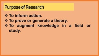 Purpose of Research
 To inform action.
 To prove or generate a theory.
 To augment knowledge in a field or
study.
 