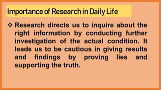 Importance of Research in Daily Life
 Research directs us to inquire about the
right information by conducting further
investigation of the actual condition. It
leads us to be cautious in giving results
and findings by proving lies and
supporting the truth.
 