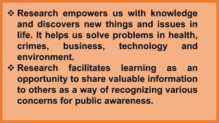  Research empowers us with knowledge
and discovers new things and issues in
life. It helps us solve problems in health,
crimes, business, technology and
environment.
 Research facilitates learning as an
opportunity to share valuable information
to others as a way of recognizing various
concerns for public awareness.
 