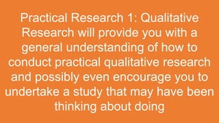 Practical Research 1: Qualitative
Research will provide you with a
general understanding of how to
conduct practical qualitative research
and possibly even encourage you to
undertake a study that may have been
thinking about doing
 