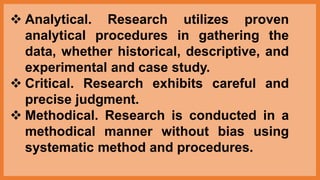  Analytical. Research utilizes proven
analytical procedures in gathering the
data, whether historical, descriptive, and
experimental and case study.
 Critical. Research exhibits careful and
precise judgment.
 Methodical. Research is conducted in a
methodical manner without bias using
systematic method and procedures.
 