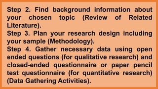 Step 2. Find background information about
your chosen topic (Review of Related
Literature).
Step 3. Plan your research design including
your sample (Methodology).
Step 4. Gather necessary data using open
ended questions (for qualitative research) and
closed-ended questionnaire or paper pencil
test questionnaire (for quantitative research)
(Data Gathering Activities).
 