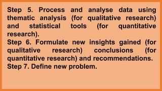 Step 5. Process and analyse data using
thematic analysis (for qualitative research)
and statistical tools (for quantitative
research).
Step 6. Formulate new insights gained (for
qualitative research) conclusions (for
quantitative research) and recommendations.
Step 7. Define new problem.
 