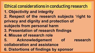 Ethical considerations in conducting research
1. Objectivity and integrity
2. Respect of the research subjects ‘right to
privacy and dignity and protection of
subjects from personal harm
3. Presentation of research findings
4. Misuse of research role
5. Acknowledgement of research
collaboration and assistance
6. Distortions of findings by sponsor
 