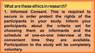 What are these ethics in research?
1. Informed Consent. This is required to
secure in order protect the rights of the
participants in your study. Inform your
participants about the criteria set for
choosing them as informants and the
schedule of one-on-one interview at the
convenient time they are available.
Participation to the study will be completely
voluntary.
 