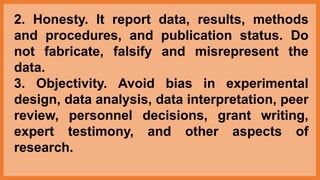 2. Honesty. It report data, results, methods
and procedures, and publication status. Do
not fabricate, falsify and misrepresent the
data.
3. Objectivity. Avoid bias in experimental
design, data analysis, data interpretation, peer
review, personnel decisions, grant writing,
expert testimony, and other aspects of
research.
 