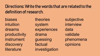 Directions: Write the words that are related to the
definition of research.
biases theories subjective
intuition system interview
dreams experiences data
productivity drama validate
instrument guessing phenomena
discovery factual opinions
literature investigation
 