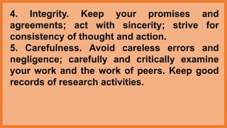4. Integrity. Keep your promises and
agreements; act with sincerity; strive for
consistency of thought and action.
5. Carefulness. Avoid careless errors and
negligence; carefully and critically examine
your work and the work of peers. Keep good
records of research activities.
 