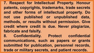 7. Respect for Intellectual Property. Honour
patents, copyrights, trademarks, trade secrets
and other forms of intellectual property. Do
not use published or unpublished data,
methods, or results without permission. Give
credit where credit is due. Never plagiarize,
fabricate and falsify.
8. Confidentiality. Protect confidential
communications, such as papers or grants
submitted for publication, personnel records,
trade or military secrets, and patient records.
 