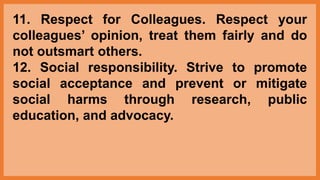11. Respect for Colleagues. Respect your
colleagues’ opinion, treat them fairly and do
not outsmart others.
12. Social responsibility. Strive to promote
social acceptance and prevent or mitigate
social harms through research, public
education, and advocacy.
 