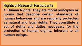 Rights of Research Participants
1. Human Rights. They are moral principles or
norms that describe certain standards of
human behaviour and are regularly protected
as natural and legal rights. They constitute a
set of rights and duties necessary for the
protection of human dignity, inherent to all
human beings.
 