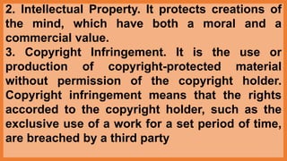 2. Intellectual Property. It protects creations of
the mind, which have both a moral and a
commercial value.
3. Copyright Infringement. It is the use or
production of copyright-protected material
without permission of the copyright holder.
Copyright infringement means that the rights
accorded to the copyright holder, such as the
exclusive use of a work for a set period of time,
are breached by a third party
 