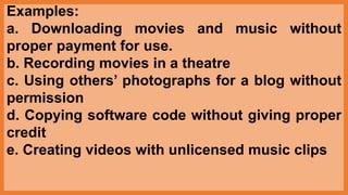 Examples:
a. Downloading movies and music without
proper payment for use.
b. Recording movies in a theatre
c. Using others’ photographs for a blog without
permission
d. Copying software code without giving proper
credit
e. Creating videos with unlicensed music clips
 