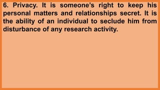 6. Privacy. It is someone’s right to keep his
personal matters and relationships secret. It is
the ability of an individual to seclude him from
disturbance of any research activity.
 