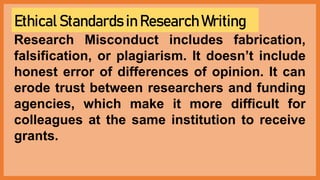Ethical Standards in Research Writing
Research Misconduct includes fabrication,
falsification, or plagiarism. It doesn’t include
honest error of differences of opinion. It can
erode trust between researchers and funding
agencies, which make it more difficult for
colleagues at the same institution to receive
grants.
 