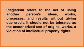 Plagiarism refers to the act of using
another person’s ideas, works,
processes, and results without giving
due credit. It should not be tolerated as
the unauthorized use of original works, a
violation of intellectual property rights.
 