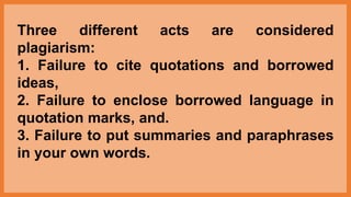 Three different acts are considered
plagiarism:
1. Failure to cite quotations and borrowed
ideas,
2. Failure to enclose borrowed language in
quotation marks, and.
3. Failure to put summaries and paraphrases
in your own words.
 