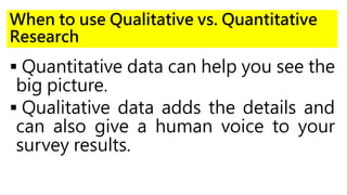 When to use Qualitative vs. Quantitative
Research
 Quantitative data can help you see the
big picture.
 Qualitative data adds the details and
can also give a human voice to your
survey results.
 