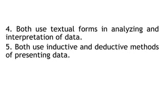 4. Both use textual forms in analyzing and
interpretation of data.
5. Both use inductive and deductive methods
of presenting data.
 