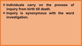 Individuals carry on the process of
inquiry from birth till death.
 Inquiry is synonymous with the word
investigation.
 