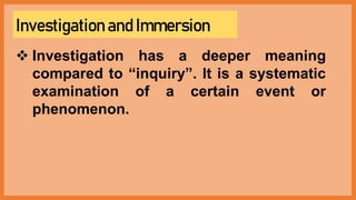 Investigation and Immersion
 Investigation has a deeper meaning
compared to “inquiry”. It is a systematic
examination of a certain event or
phenomenon.
 