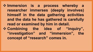 Immersion is a process whereby a
researcher immerses (deeply involves)
himself in the data gathering activities
and the data he has gathered is carefully
read or examined by him in detail.
 Combining the idea of “inquiry”,
“investigation” and “immersion”, the
concept of “research” comes in.
 