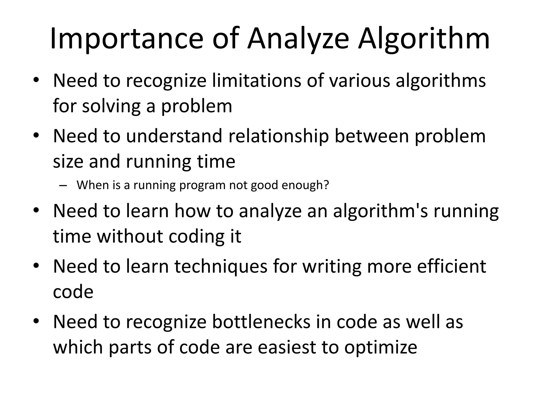 Importance of Analyze Algorithm
• Need to recognize limitations of various algorithms
for solving a problem
• Need to understand relationship between problem
size and running time
– When is a running program not good enough?
• Need to learn how to analyze an algorithm's running
time without coding it
• Need to learn techniques for writing more efficient
code
• Need to recognize bottlenecks in code as well as
which parts of code are easiest to optimize
 