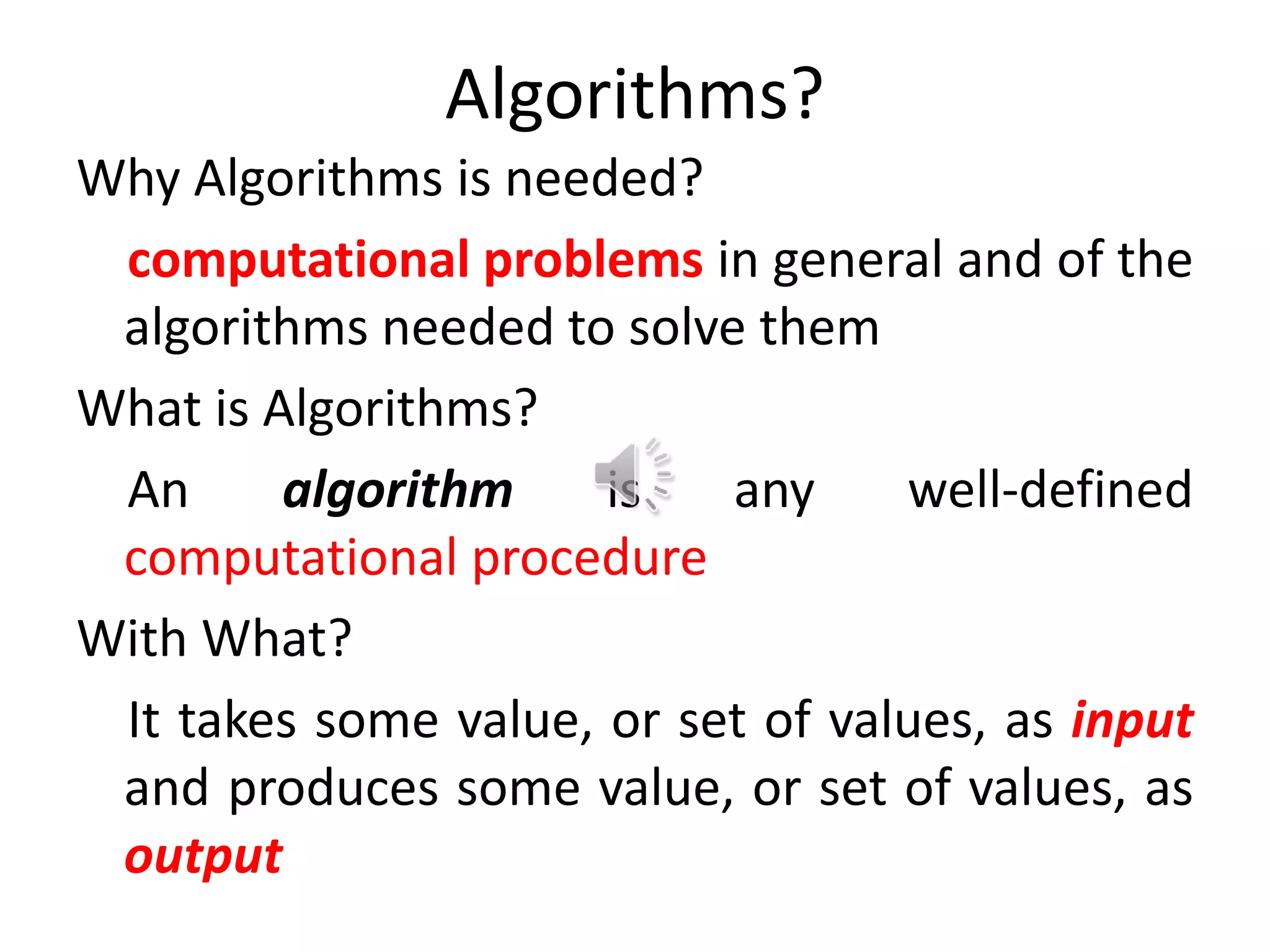 Algorithms?
Why Algorithms is needed?
computational problems in general and of the
algorithms needed to solve them
What is Algorithms?
An algorithm is any well-defined
computational procedure
With What?
It takes some value, or set of values, as input
and produces some value, or set of values, as
output
 