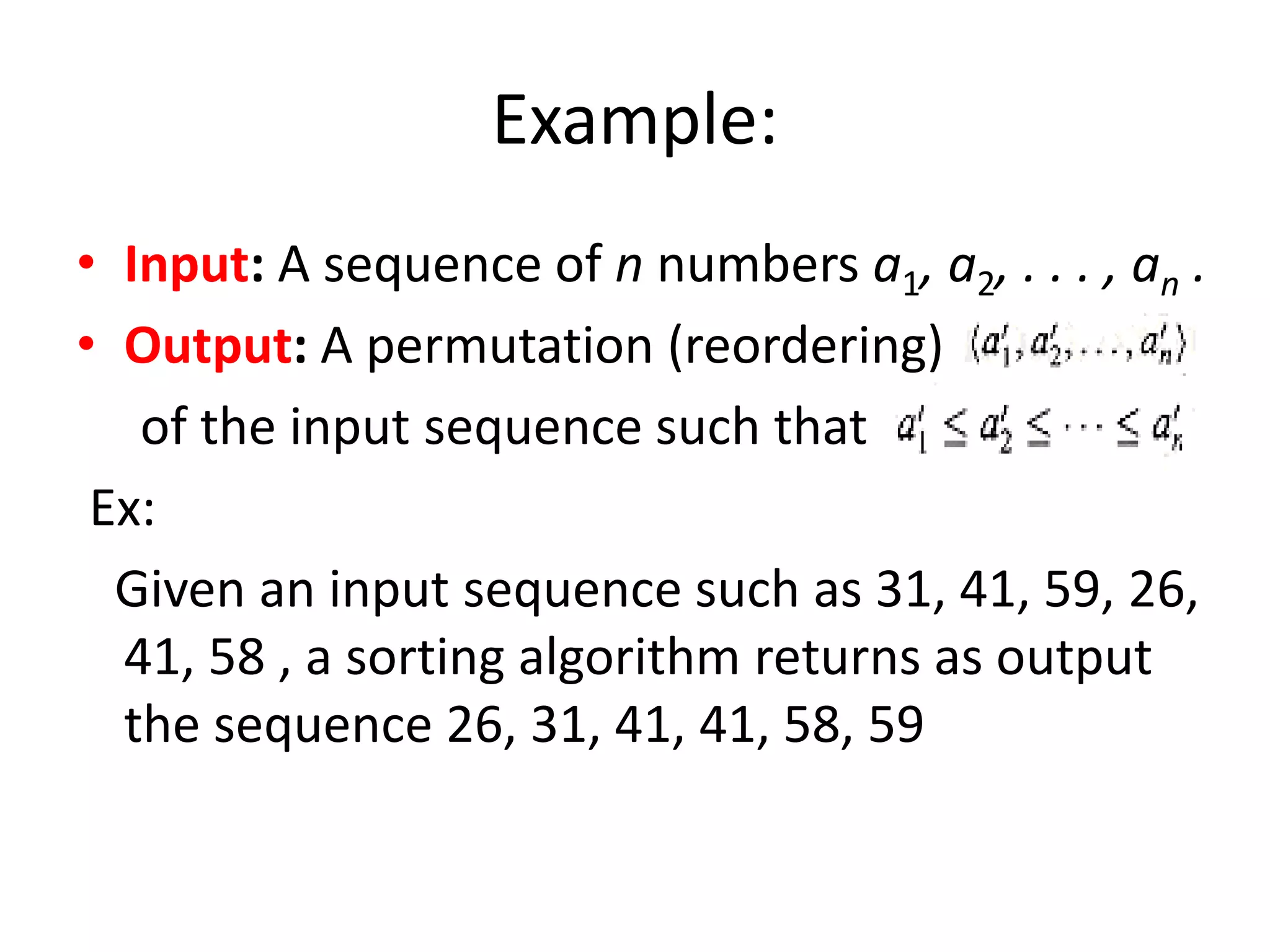 Example:
• Input: A sequence of n numbers a1, a2, . . . , an .
• Output: A permutation (reordering)
of the input sequence such that
Ex:
Given an input sequence such as 31, 41, 59, 26,
41, 58 , a sorting algorithm returns as output
the sequence 26, 31, 41, 41, 58, 59
 